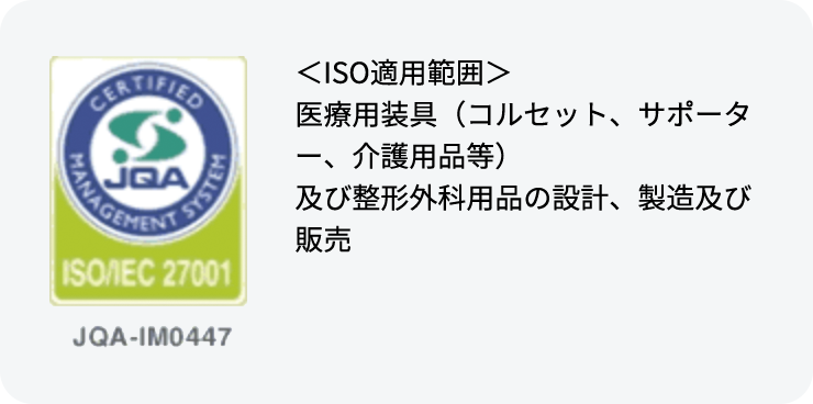 ＜ISO適用範囲＞
          医療用装具（コルセット、サポーター、介護用品等）
          及び整形外科用品の設計、製造及び販売